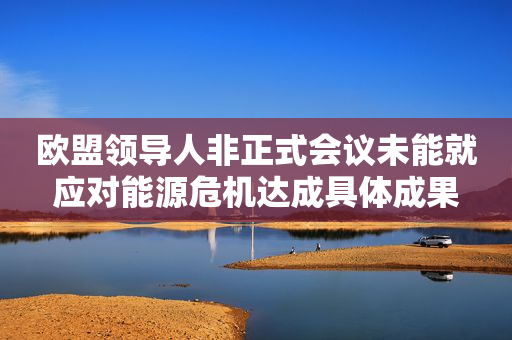 欧盟领导人非正式会议未能就应对能源危机达成具体成果
