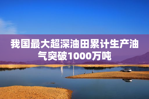 我国最大超深油田累计生产油气突破1000万吨