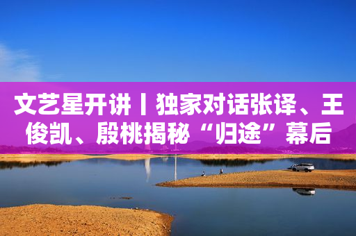 文艺星开讲丨独家对话张译、王俊凯、殷桃揭秘“归途”幕后故事
