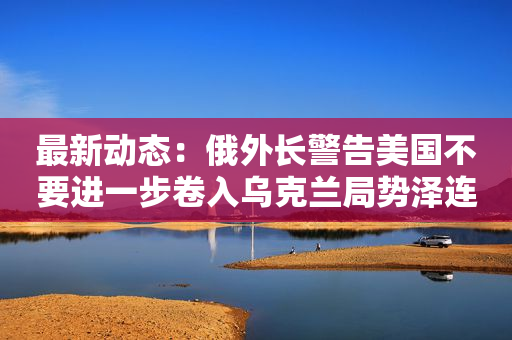 最新动态：俄外长警告美国不要进一步卷入乌克兰局势泽连斯基会见国际原子能机构总干事