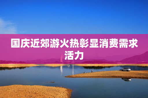 国庆近郊游火热彰显消费需求活力