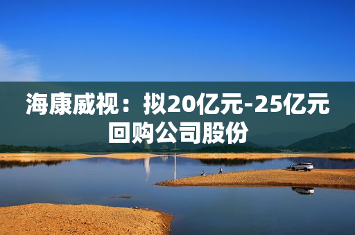 海康威视：拟20亿元-25亿元回购公司股份