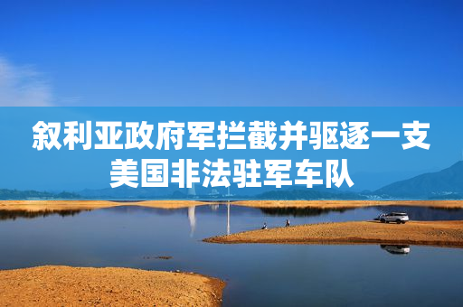 叙利亚政府军拦截并驱逐一支美国非法驻军车队