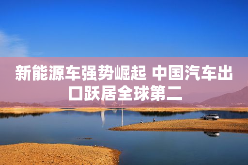新能源车强势崛起 中国汽车出口跃居全球第二