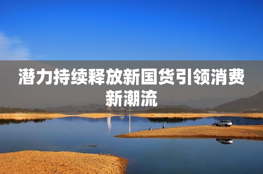 潜力持续释放新国货引领消费新潮流