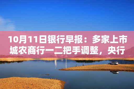 10月11日银行早报：多家上市城农商行一二把手调整，央行连续两天开展逆回购“地量”操作