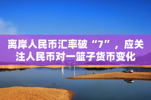 离岸人民币汇率破“7”，应关注人民币对一篮子货币变化