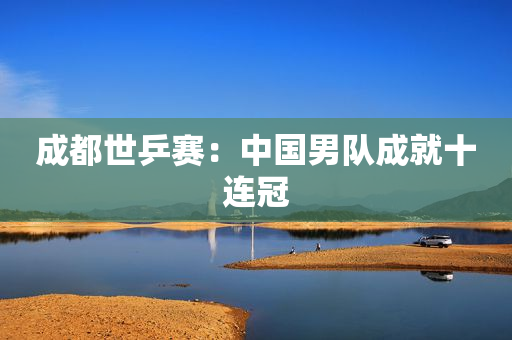 成都世乒赛：中国男队成就十连冠