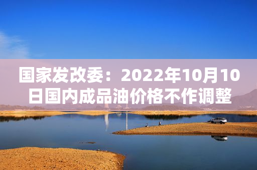 国家发改委：2022年10月10日国内成品油价格不作调整