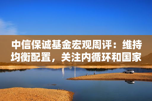 中信保诚基金宏观周评：维持均衡配置，关注内循环和国家安全主线