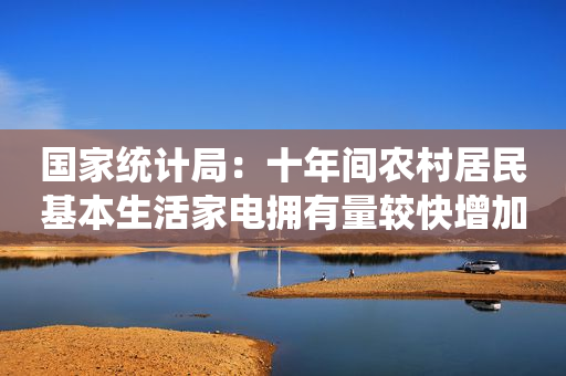 国家统计局：十年间农村居民基本生活家电拥有量较快增加