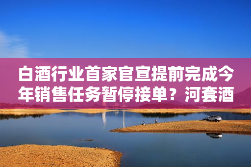 白酒行业首家官宣提前完成今年销售任务暂停接单？河套酒业：11月将恢复接收订单
