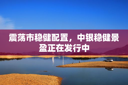 震荡市稳健配置，中银稳健景盈正在发行中