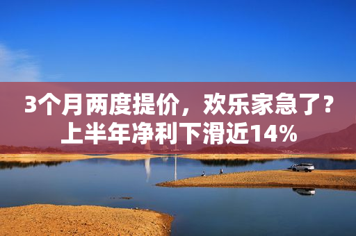 3个月两度提价，欢乐家急了？上半年净利下滑近14%