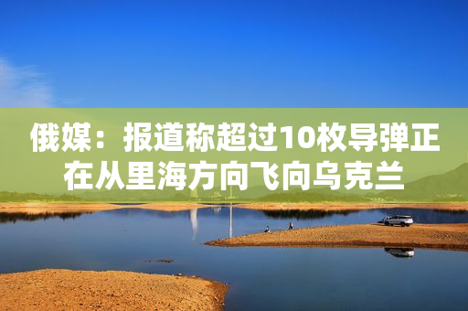 俄媒：报道称超过10枚导弹正在从里海方向飞向乌克兰