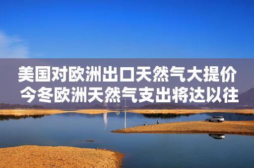 美国对欧洲出口天然气大提价 今冬欧洲天然气支出将达以往10倍