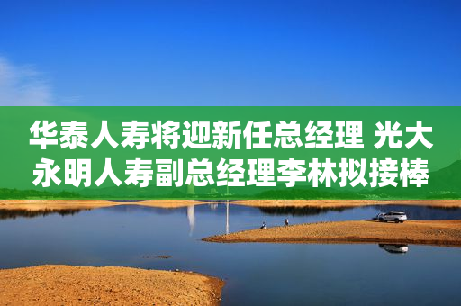 华泰人寿将迎新任总经理 光大永明人寿副总经理李林拟接棒