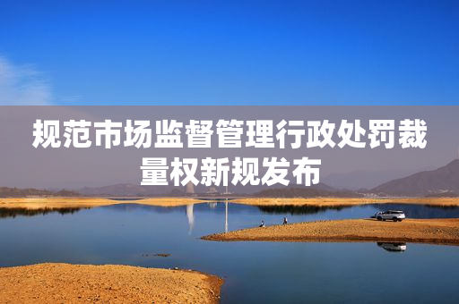 规范市场监督管理行政处罚裁量权新规发布