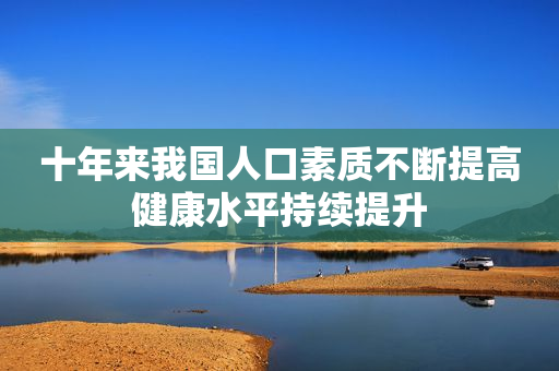 十年来我国人口素质不断提高健康水平持续提升