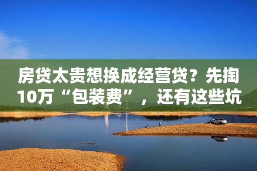 房贷太贵想换成经营贷？先掏10万“包装费”，还有这些坑