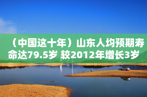 （中国这十年）山东人均预期寿命达79.5岁 较2012年增长3岁