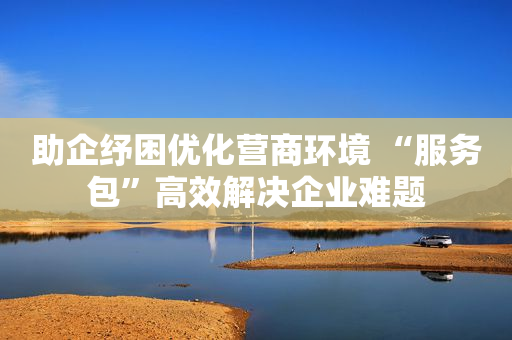 助企纾困优化营商环境 “服务包”高效解决企业难题