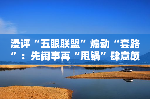 漫评“五眼联盟”煽动“套路”：先闹事再“甩锅”肆意颠覆不手软