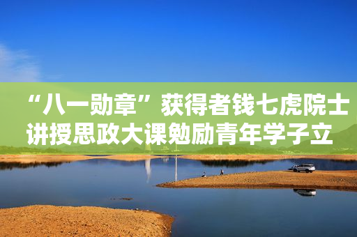 “八一勋章”获得者钱七虎院士讲授思政大课勉励青年学子立志成才