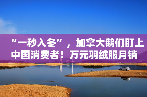 “一秒入冬”，加拿大鹅们盯上中国消费者！万元羽绒服月销超200件