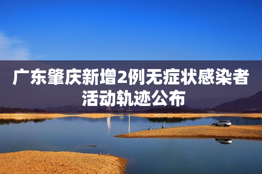 广东肇庆新增2例无症状感染者 活动轨迹公布
