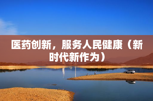 医药创新，服务人民健康（新时代新作为）
