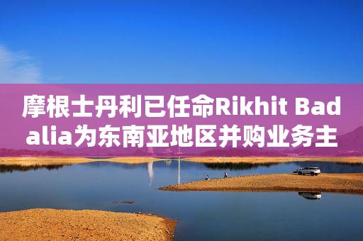 摩根士丹利已任命Rikhit Badalia为东南亚地区并购业务主管