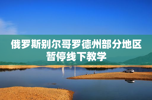 俄罗斯别尔哥罗德州部分地区暂停线下教学