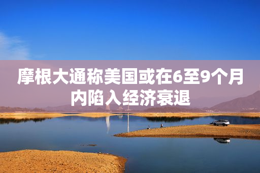 摩根大通称美国或在6至9个月内陷入经济衰退
