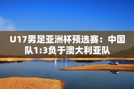 U17男足亚洲杯预选赛：中国队1:3负于澳大利亚队