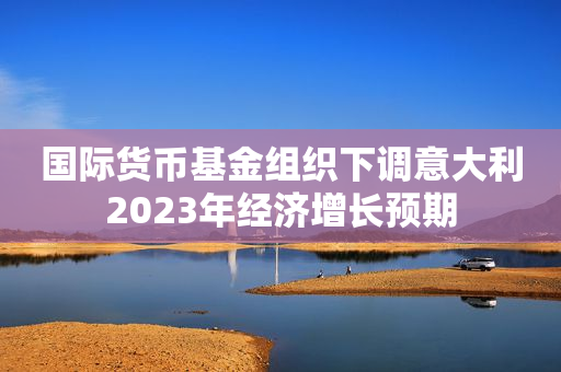 国际货币基金组织下调意大利2023年经济增长预期