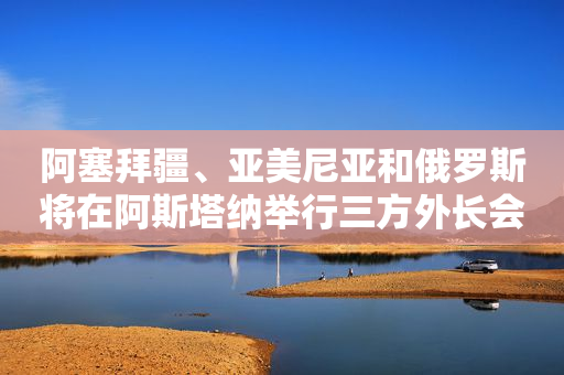 阿塞拜疆、亚美尼亚和俄罗斯将在阿斯塔纳举行三方外长会谈