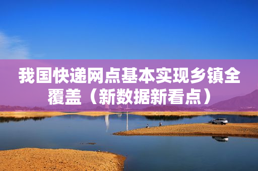 我国快递网点基本实现乡镇全覆盖（新数据新看点）