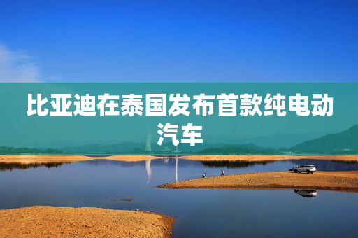 比亚迪在泰国发布首款纯电动汽车