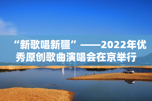 “新歌唱新疆”――2022年优秀原创歌曲演唱会在京举行