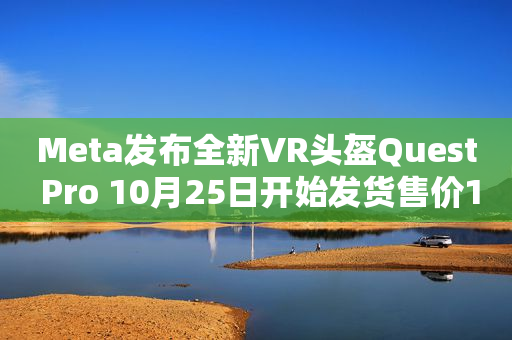 Meta发布全新VR头盔Quest Pro 10月25日开始发货售价1500美元