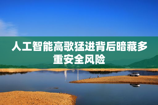 人工智能高歌猛进背后暗藏多重安全风险