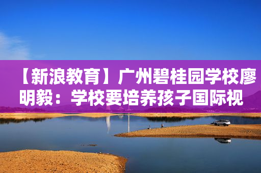 【新浪教育】广州碧桂园学校廖明毅：学校要培养孩子国际视野和格局