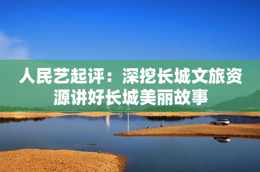 人民艺起评：深挖长城文旅资源讲好长城美丽故事