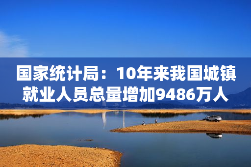 国家统计局：10年来我国城镇就业人员总量增加9486万人