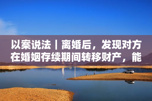 以案说法｜离婚后，发现对方在婚姻存续期间转移财产，能起诉重新分割吗？