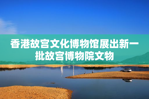 香港故宫文化博物馆展出新一批故宫博物院文物