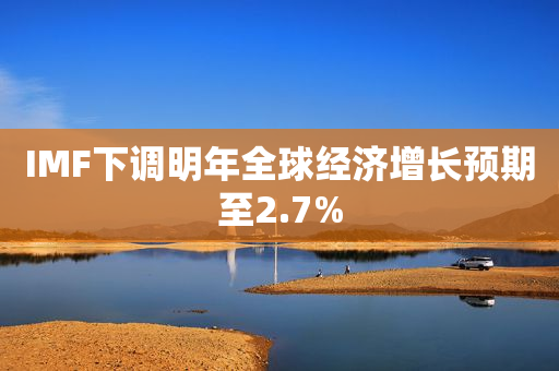 IMF下调明年全球经济增长预期至2.7%