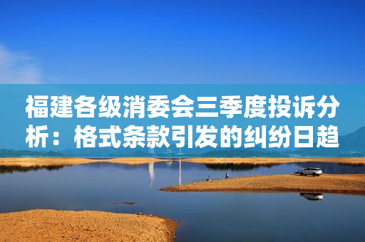 福建各级消委会三季度投诉分析：格式条款引发的纠纷日趋增多