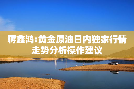 蒋鑫鸿:黄金原油日内独家行情走势分析操作建议